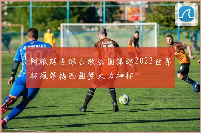 阿根廷点球击败法国捧起2022世界杯冠军梅西圆梦大力神杯