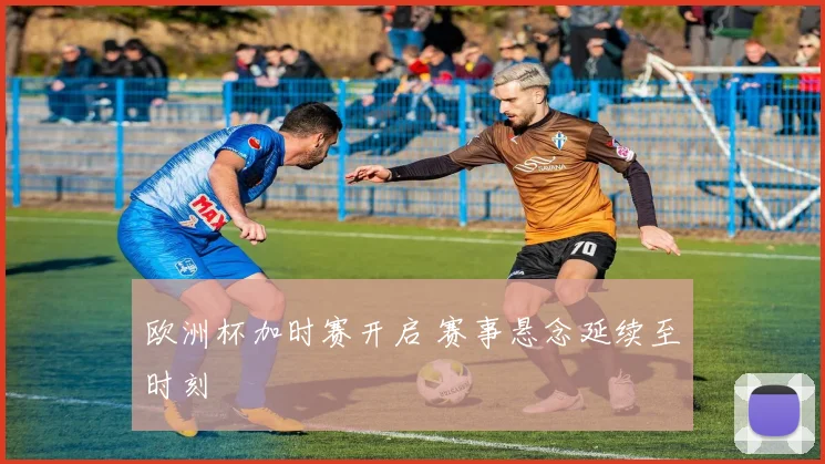 欧洲杯加时赛开启 赛事悬念延续至时刻