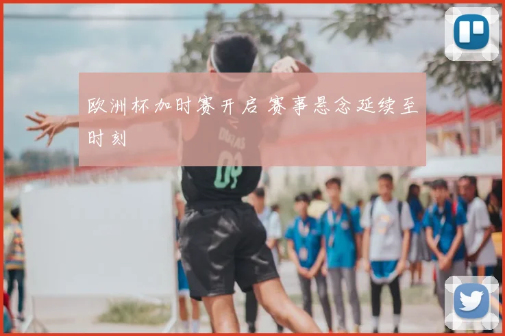 欧洲杯加时赛开启 赛事悬念延续至时刻