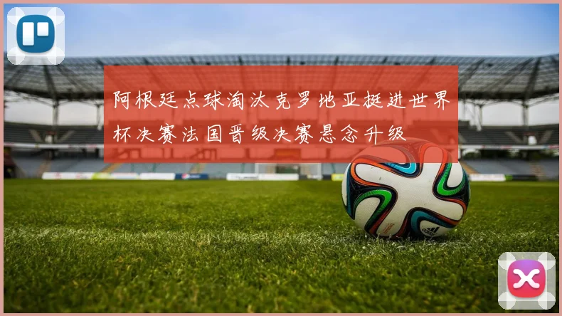 阿根廷点球淘汰克罗地亚挺进世界杯决赛法国晋级决赛悬念升级
