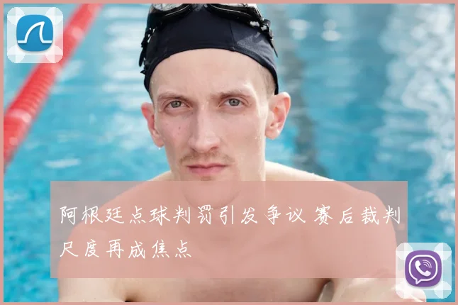 阿根廷点球判罚引发争议 赛后裁判尺度再成焦点