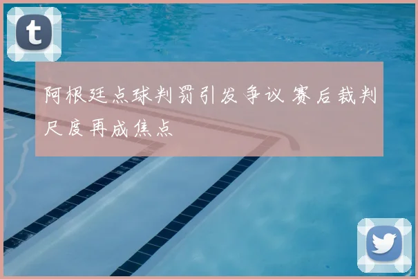 阿根廷点球判罚引发争议 赛后裁判尺度再成焦点