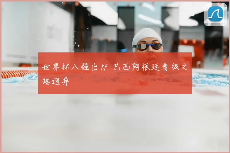 世界杯八强出炉 巴西阿根廷晋级之路迥异