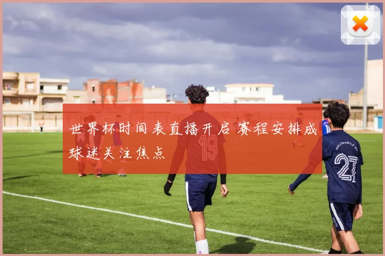 世界杯时间表直播开启 赛程安排成球迷关注焦点