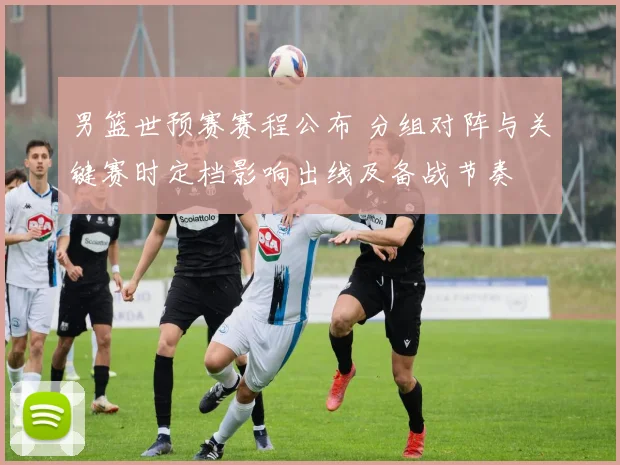 男篮世预赛赛程公布 分组对阵与关键赛时定档影响出线及备战节奏