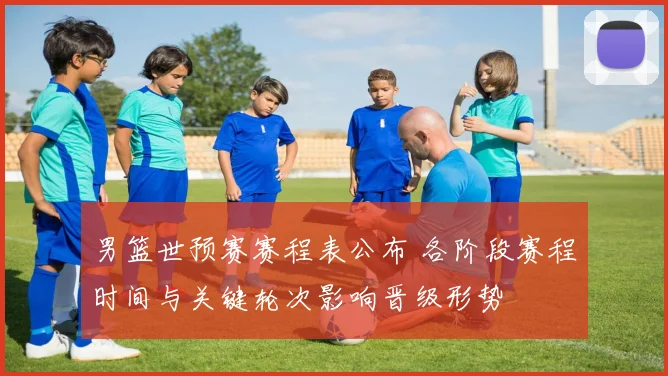 男篮世预赛赛程表公布 各阶段赛程时间与关键轮次影响晋级形势