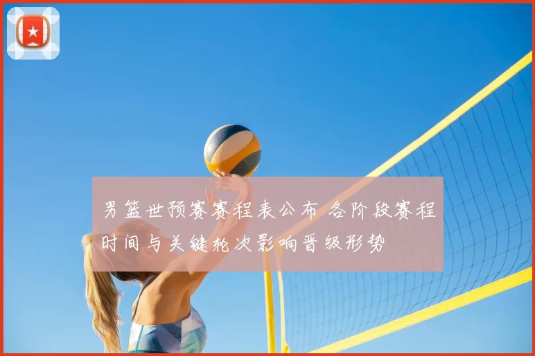 男篮世预赛赛程表公布 各阶段赛程时间与关键轮次影响晋级形势