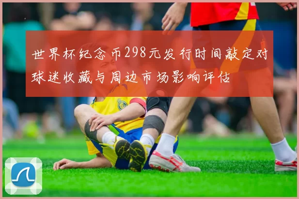 世界杯纪念币298元发行时间敲定对球迷收藏与周边市场影响评估