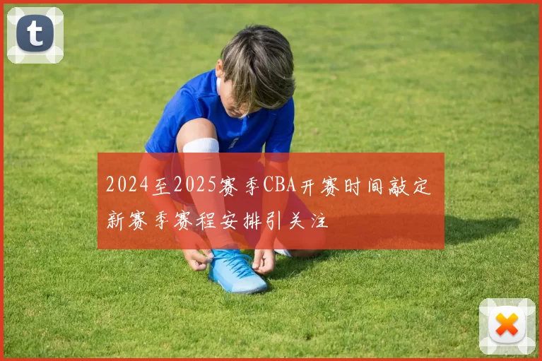 2024至2025赛季CBA开赛时间敲定 新赛季赛程安排引关注