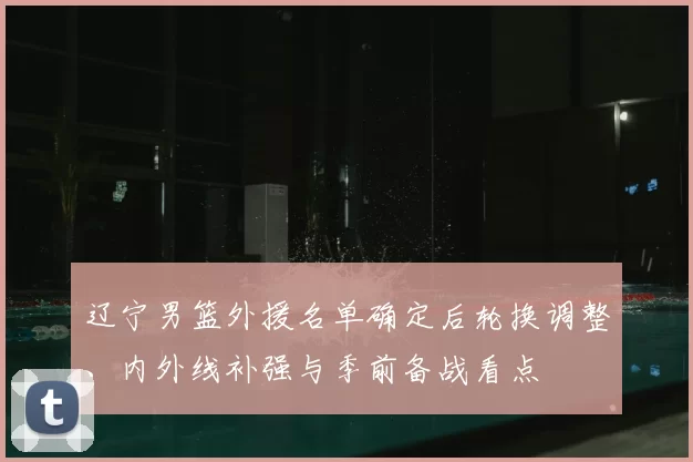 辽宁男篮外援名单确定后轮换调整、内外线补强与季前备战看点