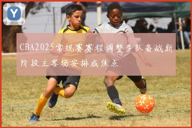 CBA2025常规赛赛程调整多队备战新阶段主客场安排成焦点