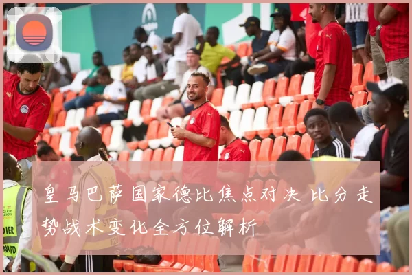 皇马巴萨国家德比焦点对决 比分走势战术变化全方位解析