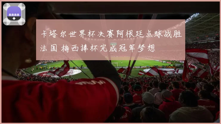卡塔尔世界杯决赛阿根廷点球战胜法国 梅西捧杯完成冠军梦想