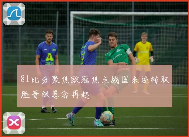 81比分聚焦欧冠焦点战国米逆转取胜晋级悬念再起