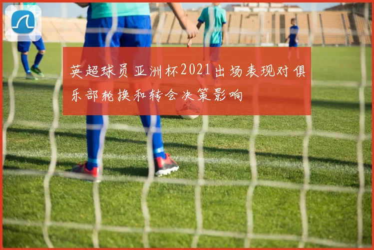 英超球员亚洲杯2021出场表现对俱乐部轮换和转会决策影响