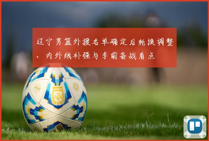 辽宁男篮外援名单确定后轮换调整、内外线补强与季前备战看点