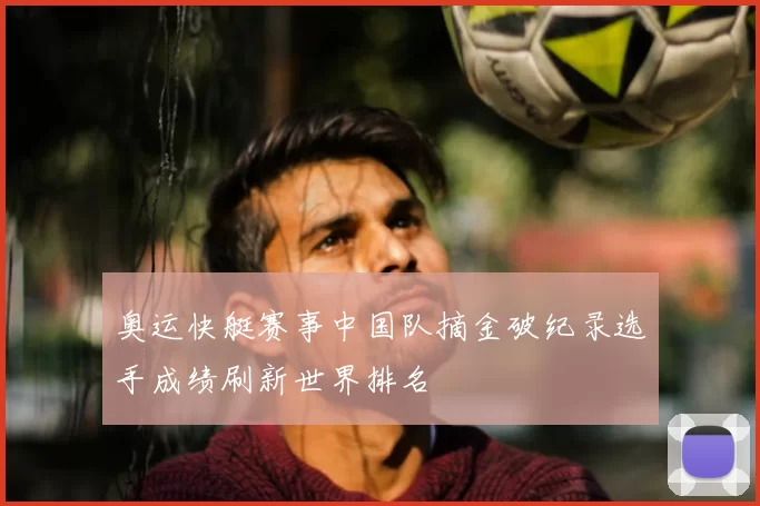 奥运快艇赛事中国队摘金破纪录选手成绩刷新世界排名