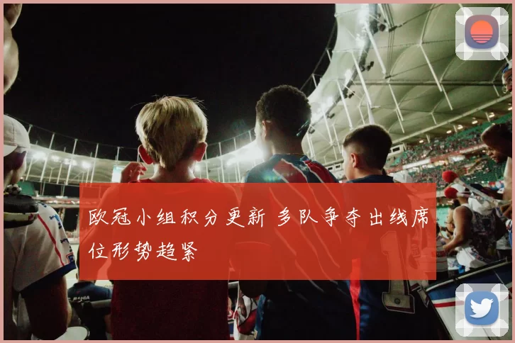 欧冠小组积分更新 多队争夺出线席位形势趋紧