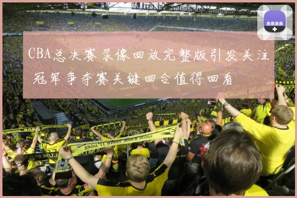 CBA总决赛录像回放完整版引发关注 冠军争夺赛关键回合值得回看