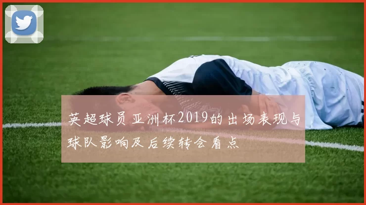 英超球员亚洲杯2019的出场表现与球队影响及后续转会看点