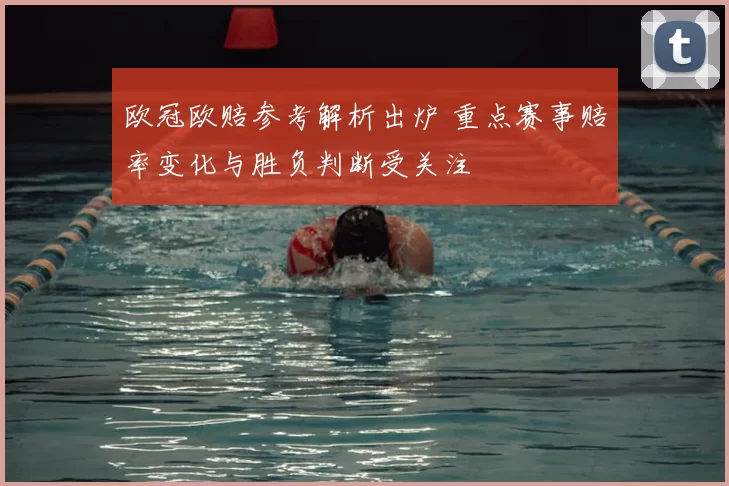 欧冠欧赔参考解析出炉 重点赛事赔率变化与胜负判断受关注