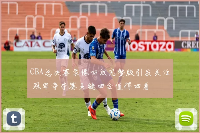 CBA总决赛录像回放完整版引发关注 冠军争夺赛关键回合值得回看