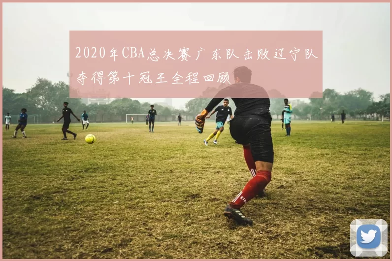 2020年CBA总决赛广东队击败辽宁队夺得第十冠王全程回顾