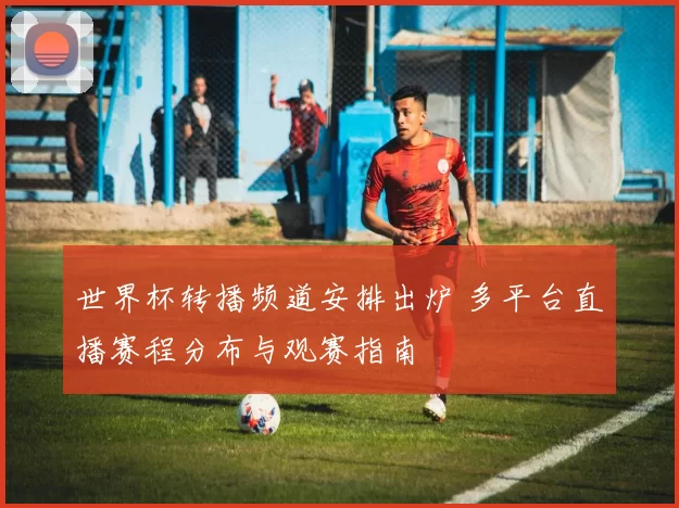 世界杯转播频道安排出炉 多平台直播赛程分布与观赛指南
