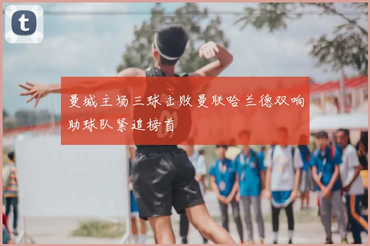 曼城主场三球击败曼联哈兰德双响助球队紧追榜首