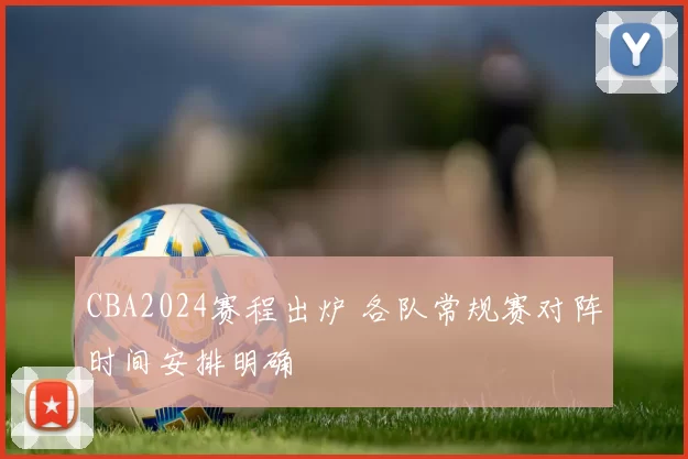 CBA2024赛程出炉 各队常规赛对阵时间安排明确