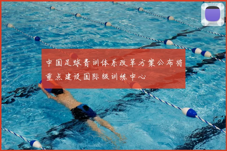 中国足球青训体系改革方案公布将重点建设国际级训练中心