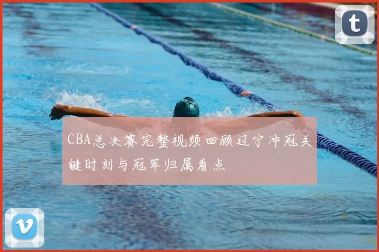CBA总决赛完整视频回顾辽宁冲冠关键时刻与冠军归属看点