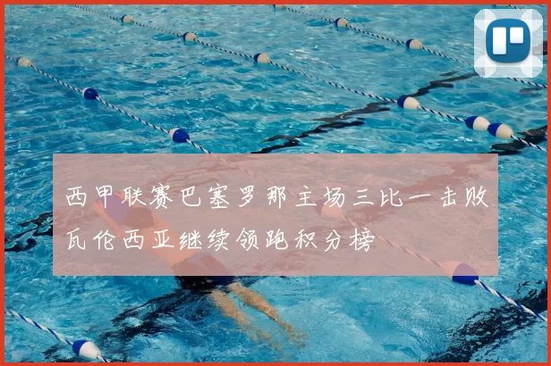 西甲联赛巴塞罗那主场三比一击败瓦伦西亚继续领跑积分榜