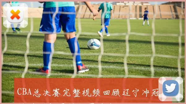 CBA总决赛完整视频回顾辽宁冲冠关键时刻与冠军归属看点