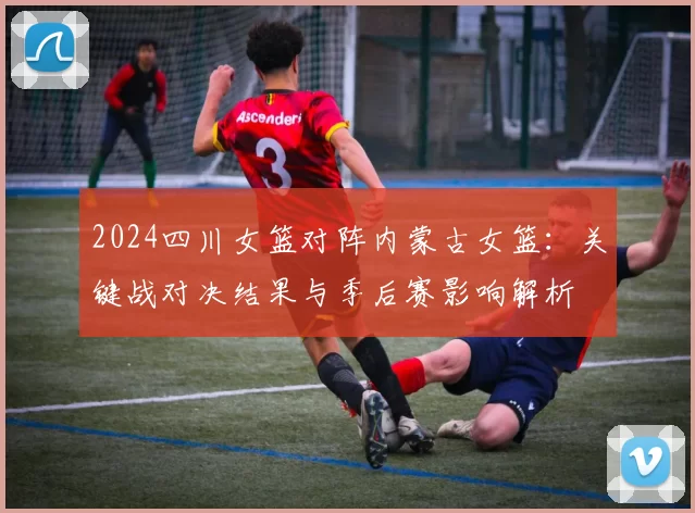 2024四川女篮对阵内蒙古女篮：关键战对决结果与季后赛影响解析