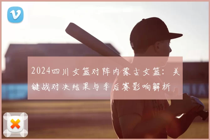 2024四川女篮对阵内蒙古女篮：关键战对决结果与季后赛影响解析