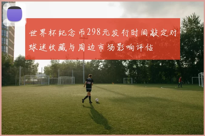世界杯纪念币298元发行时间敲定对球迷收藏与周边市场影响评估