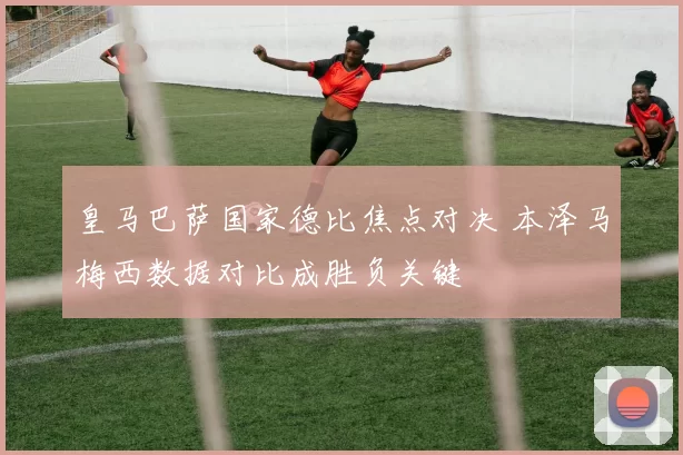 皇马巴萨国家德比焦点对决 本泽马梅西数据对比成胜负关键