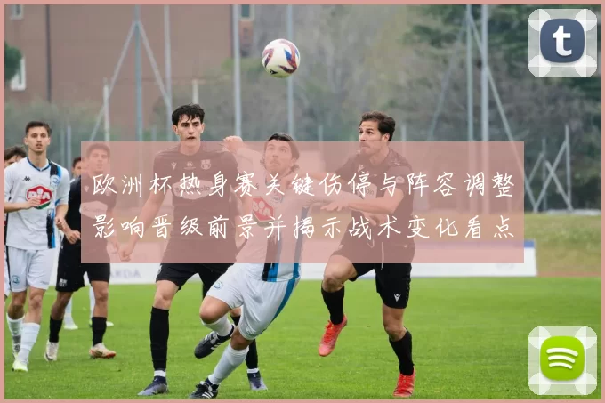 欧洲杯热身赛关键伤停与阵容调整影响晋级前景并揭示战术变化看点