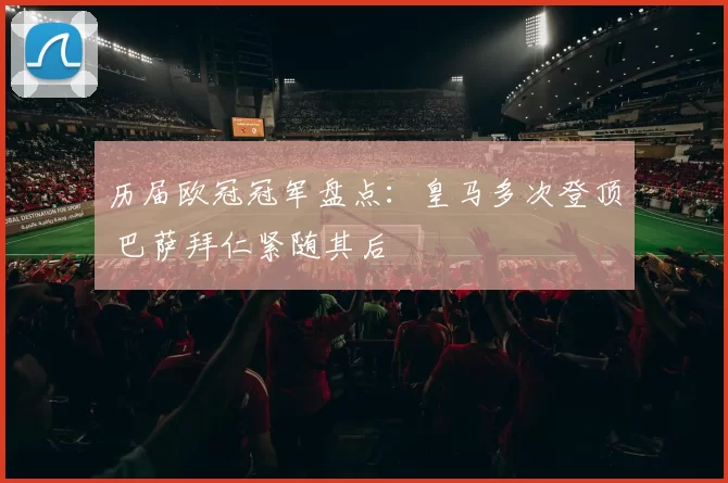 历届欧冠冠军盘点：皇马多次登顶 巴萨拜仁紧随其后